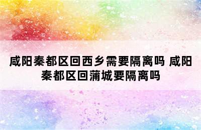 咸阳秦都区回西乡需要隔离吗 咸阳秦都区回蒲城要隔离吗